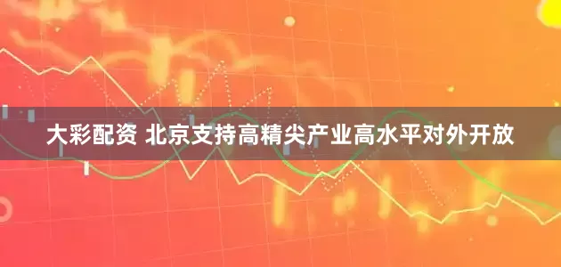 大彩配资 北京支持高精尖产业高水平对外开放