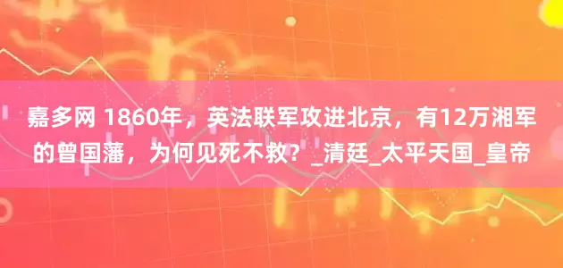 嘉多网 1860年，英法联军攻进北京，有12万湘军的曾国藩，为何见死不救？_清廷_太平天国_皇帝