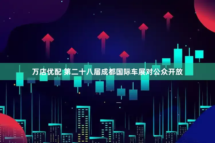 万店优配 第二十八届成都国际车展对公众开放