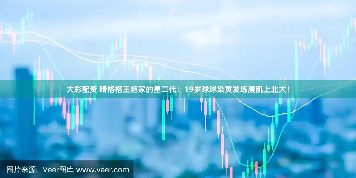 大彩配资 晴格格王艳家的星二代：19岁球球染黄发练腹肌上北大！