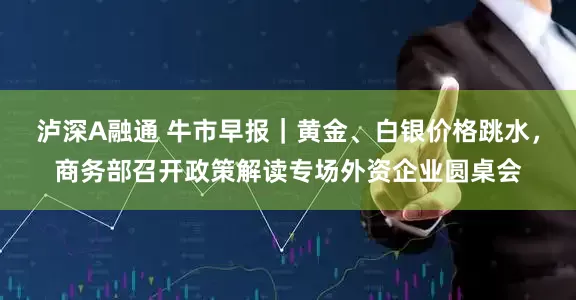 泸深A融通 牛市早报｜黄金、白银价格跳水，商务部召开政策解读专场外资企业圆桌会