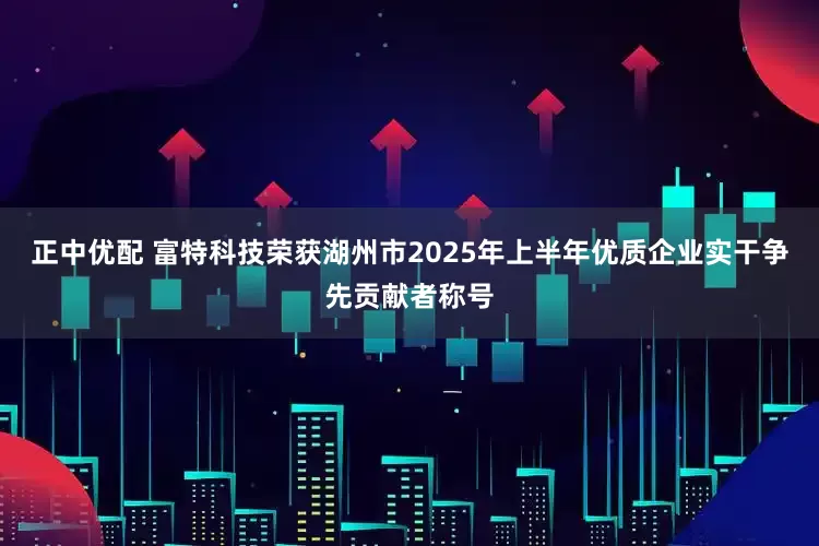 正中优配 富特科技荣获湖州市2025年上半年优质企业实干争先贡献者称号