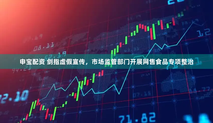 申宝配资 剑指虚假宣传，市场监管部门开展网售食品专项整治